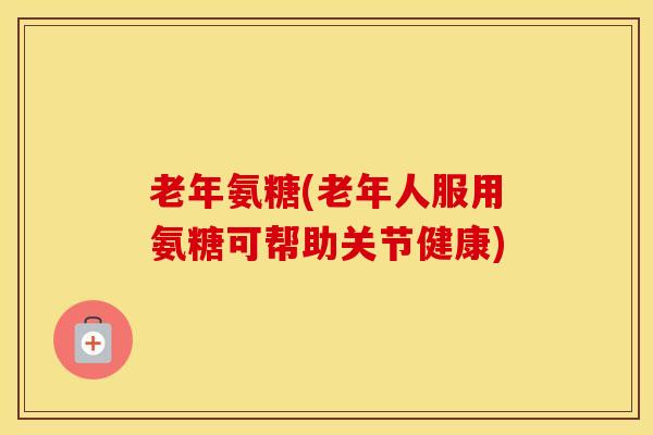 老年氨糖(老年人服用氨糖可帮助关节健康)