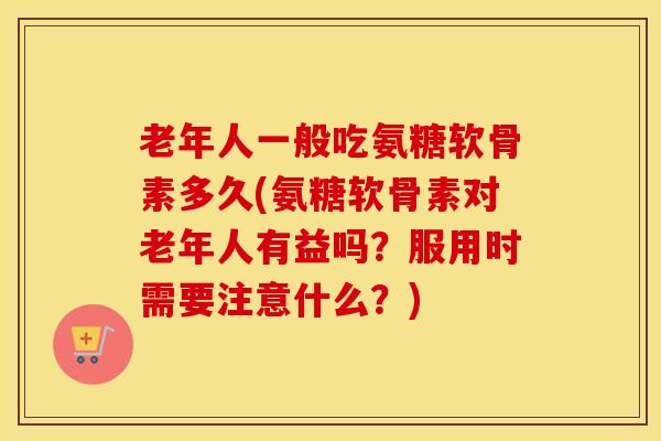 老年人一般吃氨糖软骨素多久(氨糖软骨素对老年人有益吗?服用时需要注意什么?) 老年人一般吃氨糖软骨素多久(氨糖软骨素对老年人有益吗?服用时需要注意什么?)