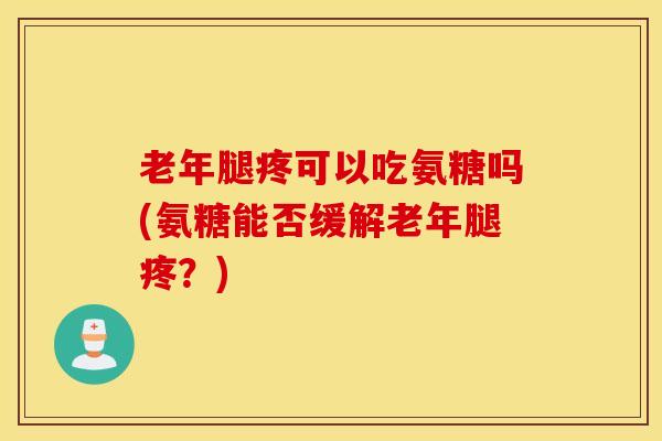 老年腿疼可以吃氨糖吗(氨糖能否缓解老年腿疼？)