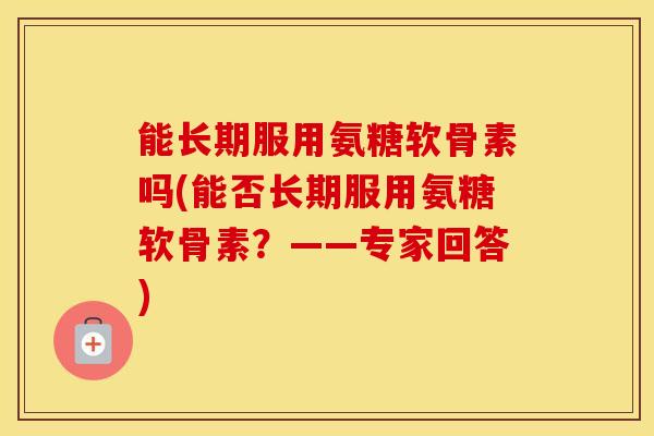 能长期服用氨糖软骨素吗(能否长期服用氨糖软骨素?——专家回答) 能长期服用氨糖软骨素吗(能否长期服用氨糖软骨素?——专家回答)
