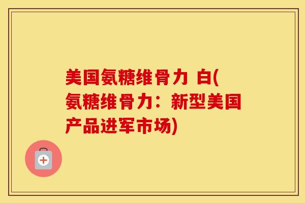 美国氨糖维骨力 白(氨糖维骨力：新型美国产品进军市场)