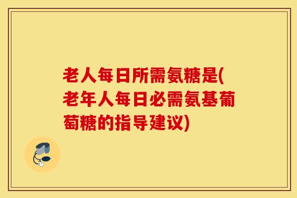 老人每日所需氨糖是(老年人每日必需氨基葡萄糖的指导建议)