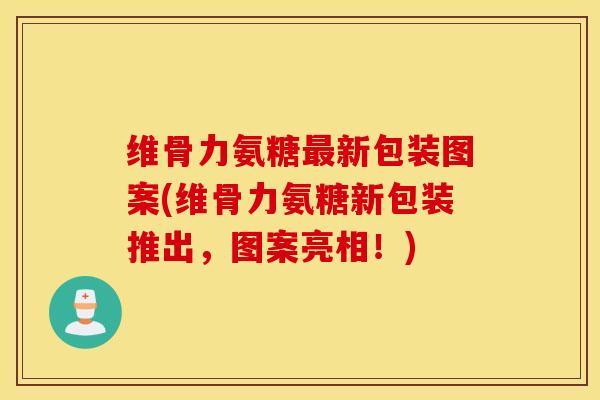 维骨力氨糖新包装图案(维骨力氨糖新包装推出，图案亮相！)