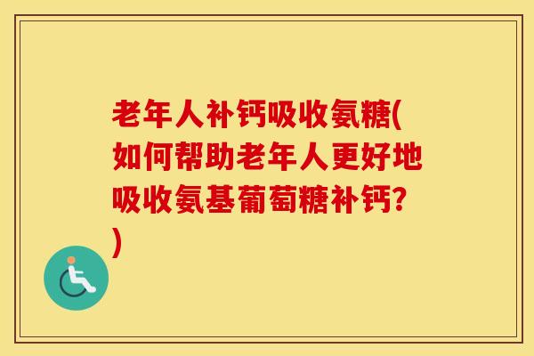 老年人补钙吸收氨糖(如何帮助老年人更好地吸收氨基葡萄糖补钙？)