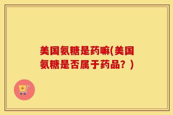 美国氨糖是药嘛(美国氨糖是否属于药品？)
