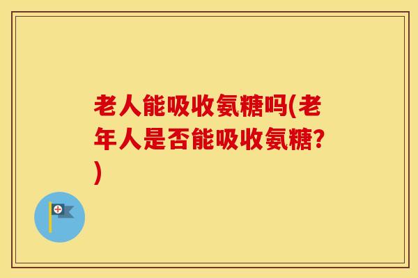 老人能吸收氨糖吗(老年人是否能吸收氨糖？)