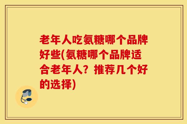 老年人吃氨糖哪个品牌好些(氨糖哪个品牌适合老年人？推荐几个好的选择)