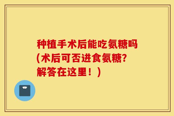 种植手术后能吃氨糖吗(术后可否进食氨糖?解答在这里!) 种植手术后能吃氨糖吗(术后可否进食氨糖?解答在这里!)