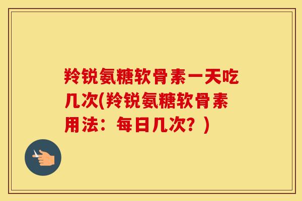 羚锐氨糖软骨素一天吃几次(羚锐氨糖软骨素用法:每日几次?) 羚锐氨糖软骨素一天吃几次(羚锐氨糖软骨素用法:每日几次?)