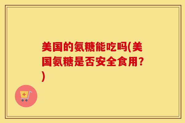 美国的氨糖能吃吗(美国氨糖是否安全食用?) 美国的氨糖能吃吗(美国氨糖是否安全食用?)