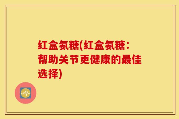 红盒氨糖(红盒氨糖:帮助关节更健康的佳选择) 红盒氨糖(红盒氨糖:帮助关节更健康的佳选择)