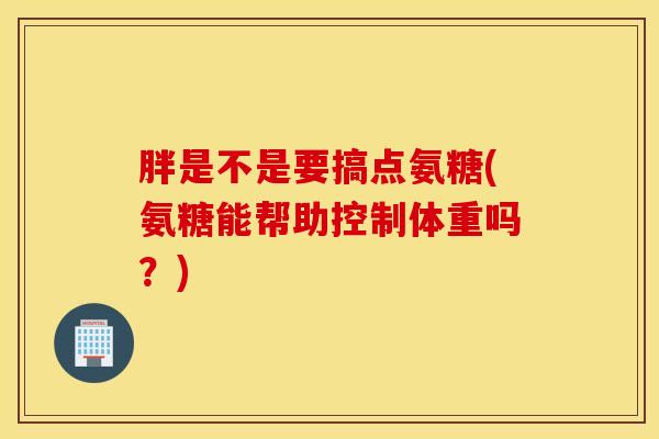 胖是不是要搞点氨糖(氨糖能帮助控制体重吗?) 胖是不是要搞点氨糖(氨糖能帮助控制体重吗?)