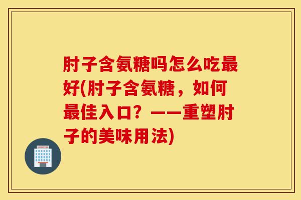 肘子含氨糖吗怎么吃好(肘子含氨糖，如何佳入口？——重塑肘子的美味用法)