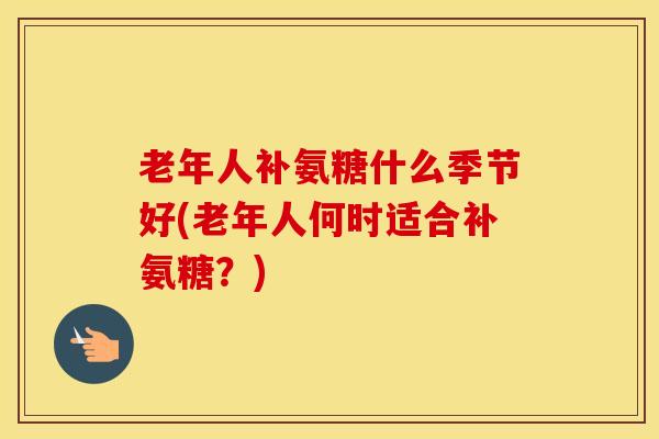 老年人补氨糖什么季节好(老年人何时适合补氨糖?) 老年人补氨糖什么季节好(老年人何时适合补氨糖?)