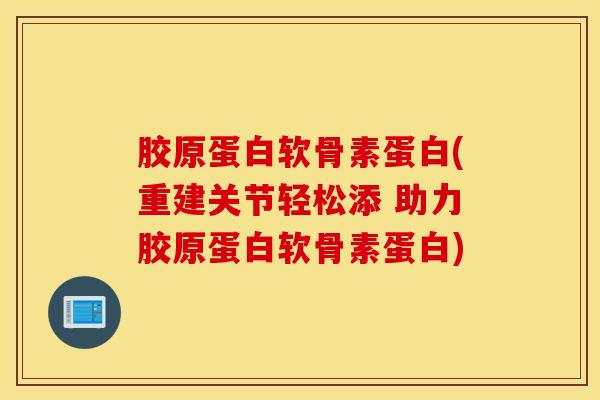 胶原蛋白软骨素蛋白(重建关节轻松添 助力胶原蛋白软骨素蛋白)