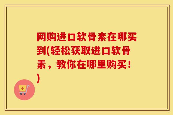 网购进口软骨素在哪买到(轻松获取进口软骨素,教你在哪里购买!) 网购进口软骨素在哪买到(轻松获取进口软骨素,教你在哪里购买!)