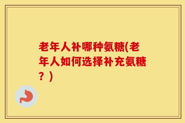 老年人补哪种氨糖(老年人如何选择补充氨糖？)