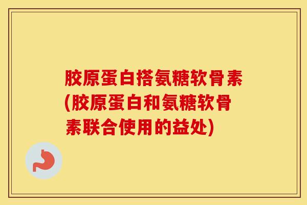 胶原蛋白搭氨糖软骨素(胶原蛋白和氨糖软骨素联合使用的益处)