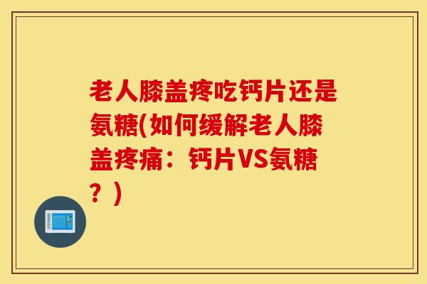 老人膝盖疼吃钙片还是氨糖(如何缓解老人膝盖：钙片VS氨糖？)