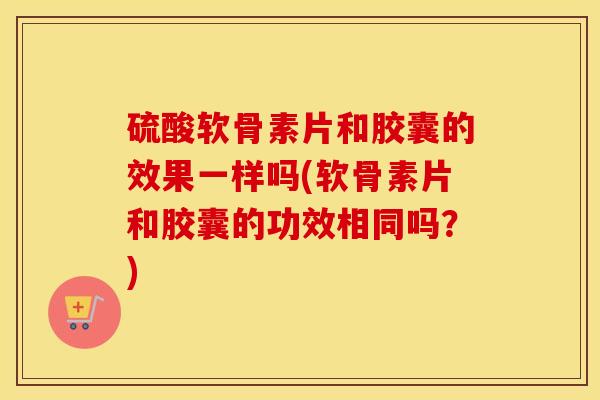 硫酸软骨素片和胶囊的效果一样吗(软骨素片和胶囊的功效相同吗?) 硫酸软骨素片和胶囊的效果一样吗(软骨素片和胶囊的功效相同吗?)