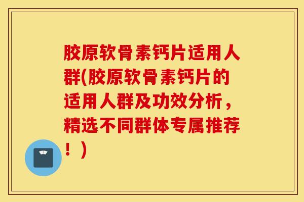 胶原软骨素钙片适用人群(胶原软骨素钙片的适用人群及功效分析，精选不同群体专属推荐！)