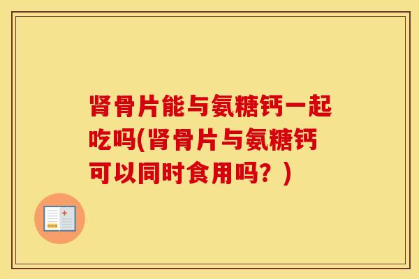 骨片能与氨糖钙一起吃吗(骨片与氨糖钙可以同时食用吗？)