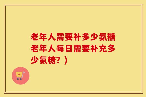 老年人需要补多少氨糖老年人每日需要补充多少氨糖?) 老年人需要补多少氨糖老年人每日需要补充多少氨糖?)