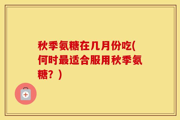 秋季氨糖在几月份吃(何时适合服用秋季氨糖？)