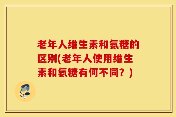 老年人维生素和氨糖的区别(老年人使用维生素和氨糖有何不同？)