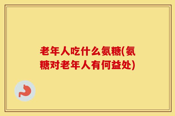 老年人吃什么氨糖(氨糖对老年人有何益处) 老年人吃什么氨糖(氨糖对老年人有何益处)