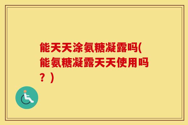能天天涂氨糖凝露吗(能氨糖凝露天天使用吗？)
