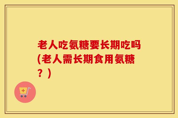 老人吃氨糖要长期吃吗(老人需长期食用氨糖？)