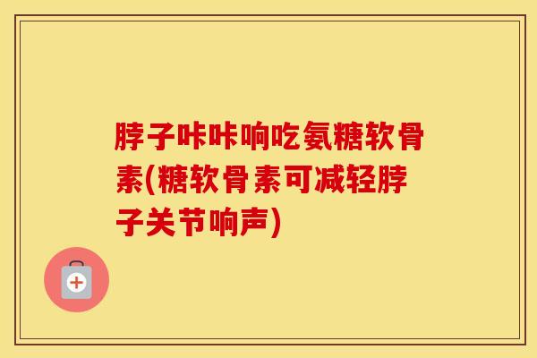 脖子咔咔响吃氨糖软骨素(糖软骨素可减轻脖子关节响声) 脖子咔咔响吃氨糖软骨素(糖软骨素可减轻脖子关节响声)