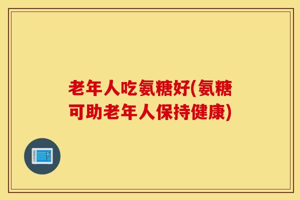老年人吃氨糖好(氨糖可助老年人保持健康) 老年人吃氨糖好(氨糖可助老年人保持健康)