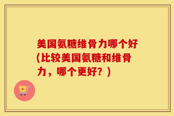 美国氨糖维骨力哪个好(比较美国氨糖和维骨力，哪个更好？)