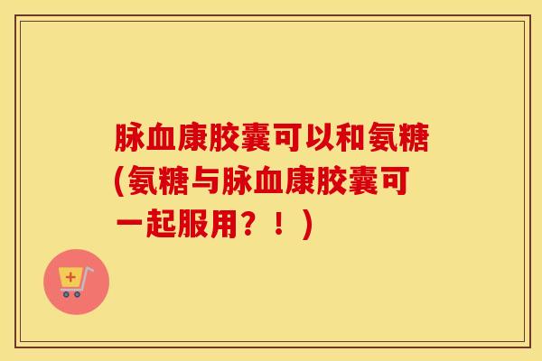 脉康胶囊可以和氨糖(氨糖与脉康胶囊可一起服用?!) 脉康胶囊可以和氨糖(氨糖与脉康胶囊可一起服用?!)