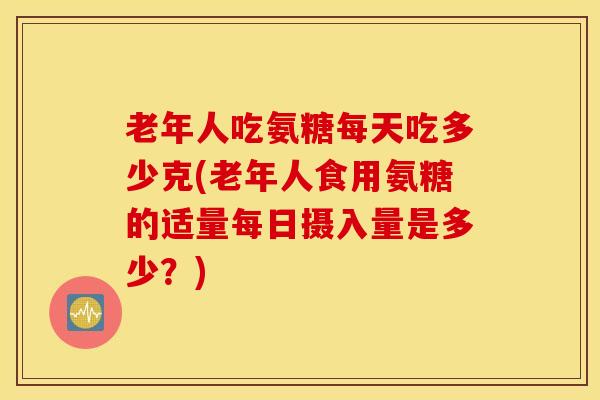 老年人吃氨糖每天吃多少克(老年人食用氨糖的适量每日摄入量是多少?) 老年人吃氨糖每天吃多少克(老年人食用氨糖的适量每日摄入量是多少?)