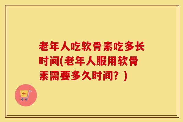 老年人吃软骨素吃多长时间(老年人服用软骨素需要多久时间？)