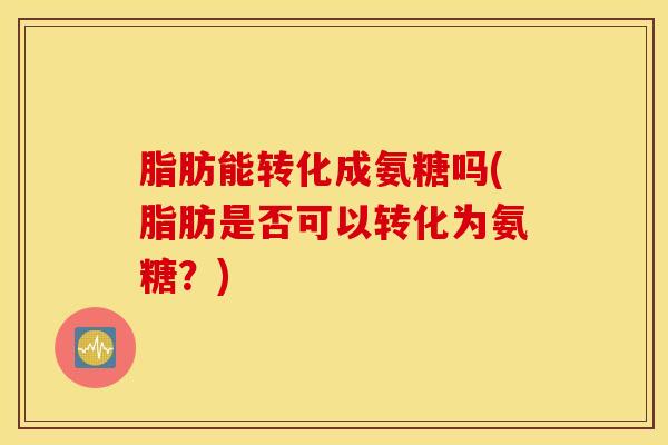 脂肪能转化成氨糖吗(脂肪是否可以转化为氨糖？)
