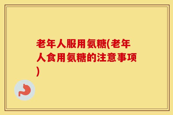 老年人服用氨糖(老年人食用氨糖的注意事项) 老年人服用氨糖(老年人食用氨糖的注意事项)