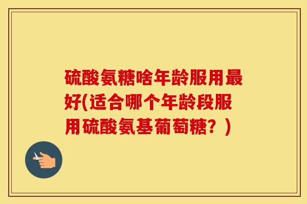 硫酸氨糖啥年龄服用好(适合哪个年龄段服用硫酸氨基葡萄糖?) 硫酸氨糖啥年龄服用好(适合哪个年龄段服用硫酸氨基葡萄糖?)