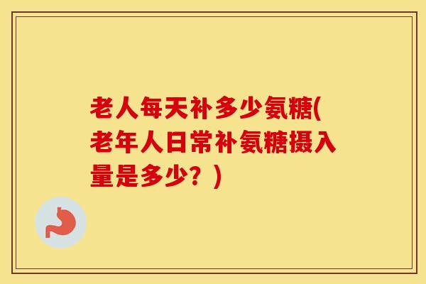 老人每天补多少氨糖(老年人日常补氨糖摄入量是多少?) 老人每天补多少氨糖(老年人日常补氨糖摄入量是多少?)