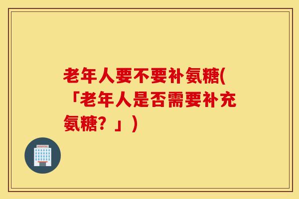 老年人要不要补氨糖(「老年人是否需要补充氨糖？」)