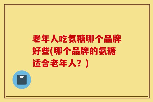 老年人吃氨糖哪个品牌好些(哪个品牌的氨糖适合老年人?) 老年人吃氨糖哪个品牌好些(哪个品牌的氨糖适合老年人?)