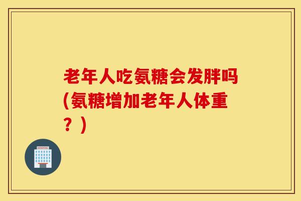 老年人吃氨糖会发胖吗(氨糖增加老年人体重?) 老年人吃氨糖会发胖吗(氨糖增加老年人体重?)