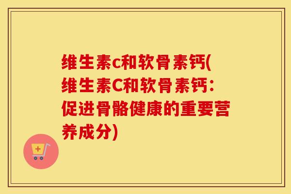 维生素c和软骨素钙(维生素C和软骨素钙:促进骨骼健康的重要营养成分) 维生素c和软骨素钙(维生素C和软骨素钙:促进骨骼健康的重要营养成分)