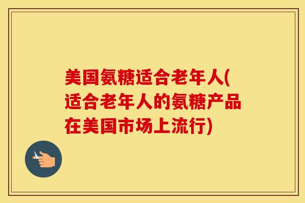 美国氨糖适合老年人(适合老年人的氨糖产品在美国市场上流行) 美国氨糖适合老年人(适合老年人的氨糖产品在美国市场上流行)