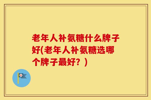老年人补氨糖什么牌子好(老年人补氨糖选哪个牌子好？)