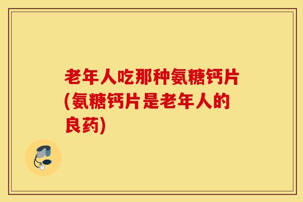 老年人吃那种氨糖钙片(氨糖钙片是老年人的良药) 老年人吃那种氨糖钙片(氨糖钙片是老年人的良药)