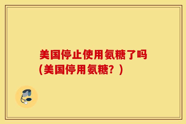 美国停止使用氨糖了吗(美国停用氨糖？)